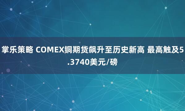 掌乐策略 COMEX铜期货飙升至历史新高 最高触及5.3740美元/磅
