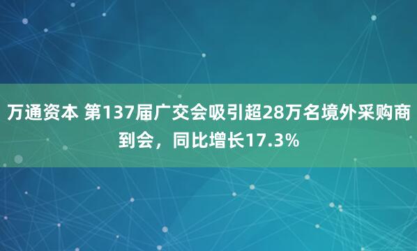 万通资本 第137届广交会吸引超28万名境外采购商到会，同比增长17.3%