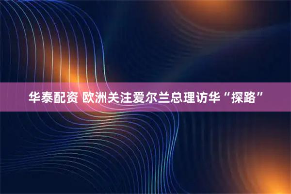 华泰配资 欧洲关注爱尔兰总理访华“探路”