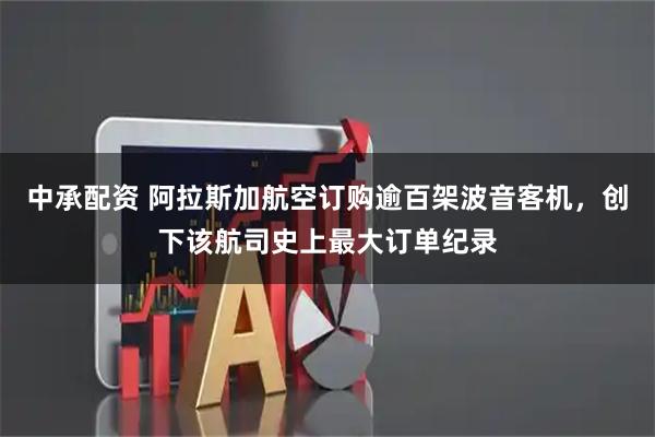 中承配资 阿拉斯加航空订购逾百架波音客机，创下该航司史上最大订单纪录