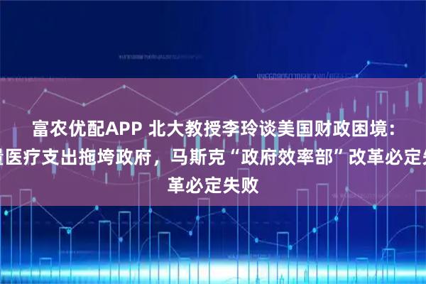 富农优配APP 北大教授李玲谈美国财政困境：天量医疗支出拖垮政府，马斯克“政府效率部”改革必定失败