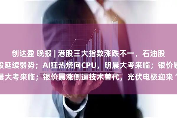 创达盈 晚报 | 港股三大指数涨跌不一，石油股多数上涨，互联网医疗股延续弱势；AI狂热烧向CPU，明晨大考来临；银价暴涨倒逼技术替代，光伏电极迎来“铜时代”