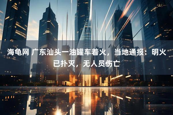 海龟网 广东汕头一油罐车着火，当地通报：明火已扑灭，无人员伤亡