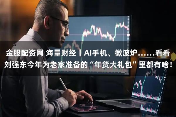 金股配资网 海量财经丨AI手机、微波炉……看看刘强东今年为老家准备的“年货大礼包”里都有啥！