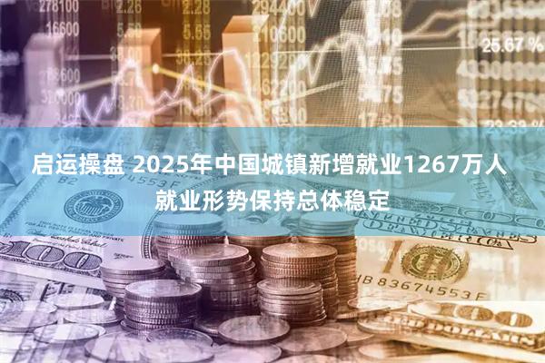 启运操盘 2025年中国城镇新增就业1267万人 就业形势保持总体稳定