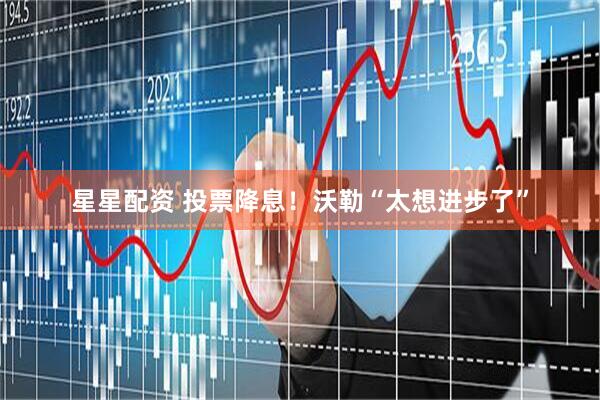 星星配资 投票降息！沃勒“太想进步了”