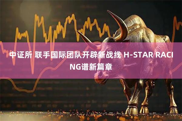 中证所 联手国际团队开辟新战线 H-STAR RACING谱新篇章