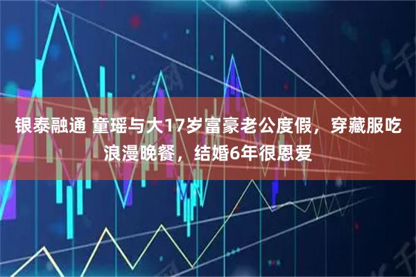 银泰融通 童瑶与大17岁富豪老公度假，穿藏服吃浪漫晚餐，结婚6年很恩爱