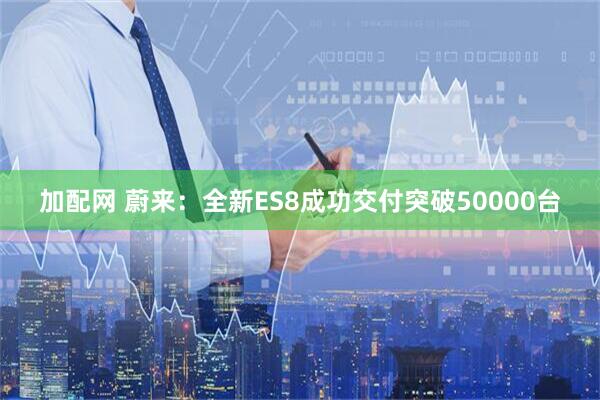 加配网 蔚来：全新ES8成功交付突破50000台