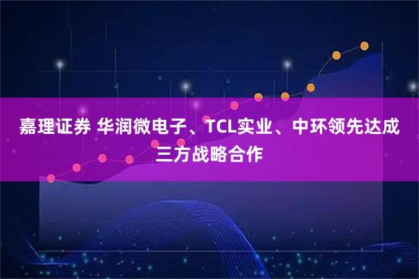嘉理证券 华润微电子、TCL实业、中环领先达成三方战略合作