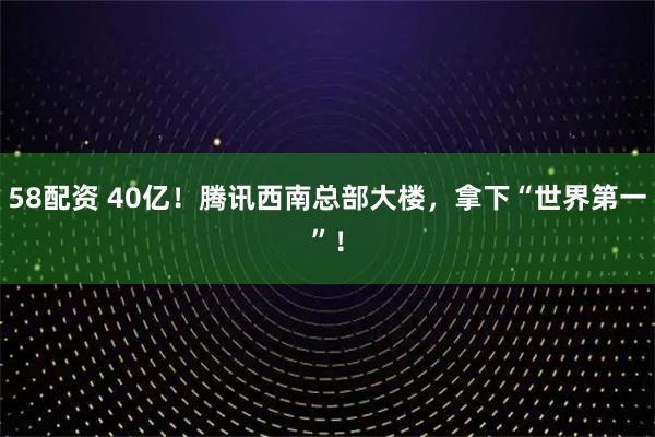 58配资 40亿！腾讯西南总部大楼，拿下“世界第一”！