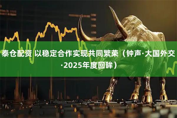 泰仓配资 以稳定合作实现共同繁荣(钟声·大国外交·2025年度回眸)