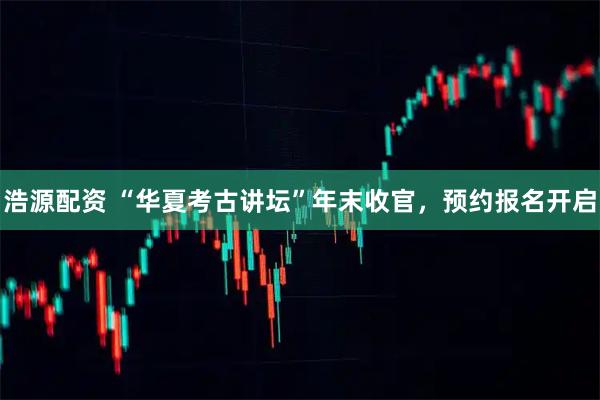 浩源配资 “华夏考古讲坛”年末收官，预约报名开启