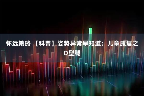 怀远策略 【科普】姿势异常早知道：儿童康复之O型腿