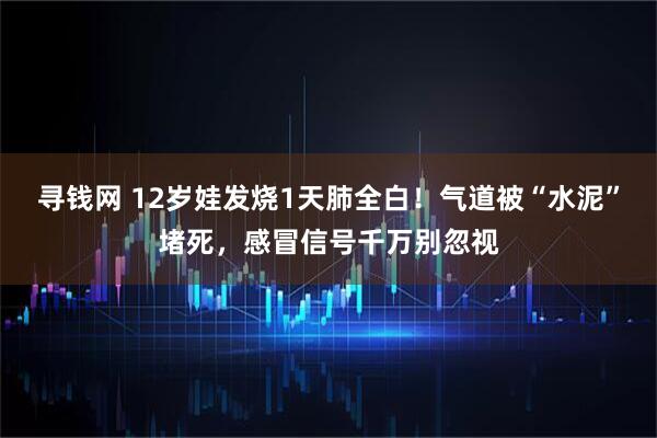 寻钱网 12岁娃发烧1天肺全白!气道被“水泥”堵死,感冒信号千万别忽视