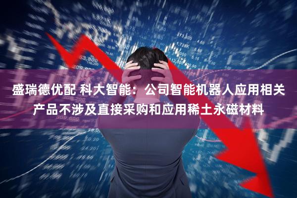 盛瑞德优配 科大智能：公司智能机器人应用相关产品不涉及直接采购和应用稀土永磁材料