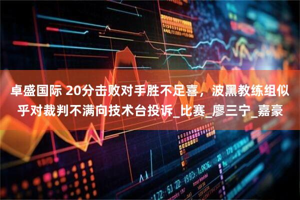 卓盛国际 20分击败对手胜不足喜，波黑教练组似乎对裁判不满向技术台投诉_比赛_廖三宁_嘉豪