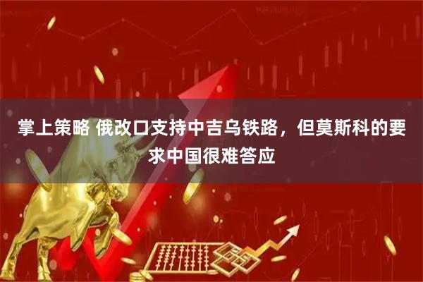掌上策略 俄改口支持中吉乌铁路，但莫斯科的要求中国很难答应