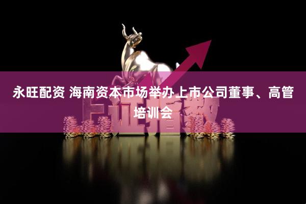 永旺配资 海南资本市场举办上市公司董事、高管培训会