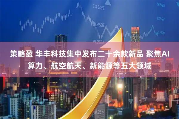 策略盈 华丰科技集中发布二十余款新品 聚焦AI算力、航空航天、新能源等五大领域