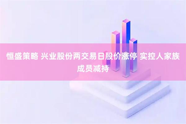恒盛策略 兴业股份两交易日股价涨停 实控人家族成员减持