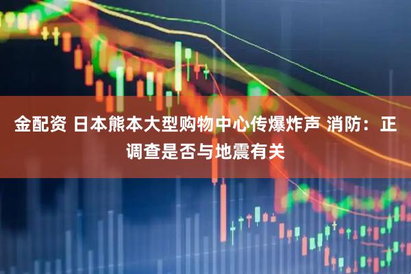 金配资 日本熊本大型购物中心传爆炸声 消防：正调查是否与地震有关