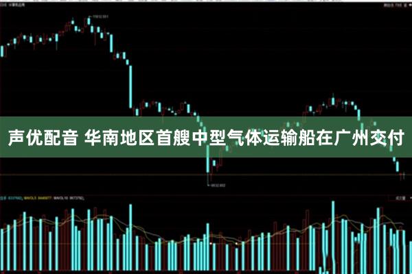 声优配音 华南地区首艘中型气体运输船在广州交付