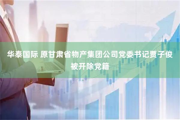 华泰国际 原甘肃省物产集团公司党委书记贾子俊被开除党籍